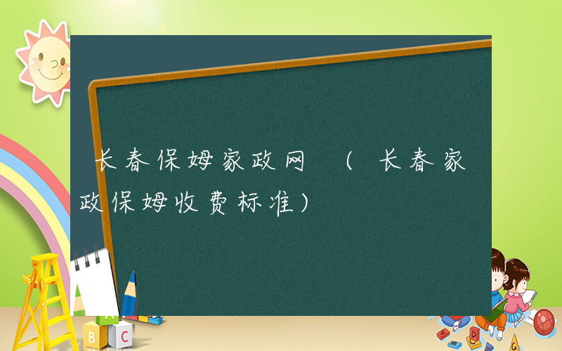 长春保姆家政网 (长春家政保姆收费标准)